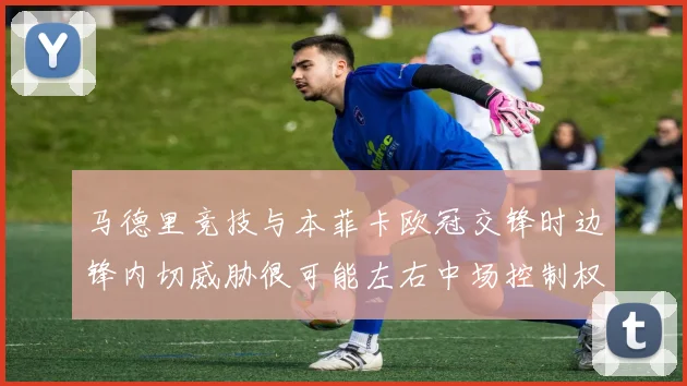 马德里竞技与本菲卡欧冠交锋时边锋内切威胁很可能左右中场控制权