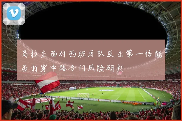 乌拉圭面对西班牙队反击第一传能否打穿中路冷门风险研判