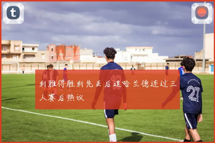 利雅得胜利先丢后追哈兰德连过三人赛后热议