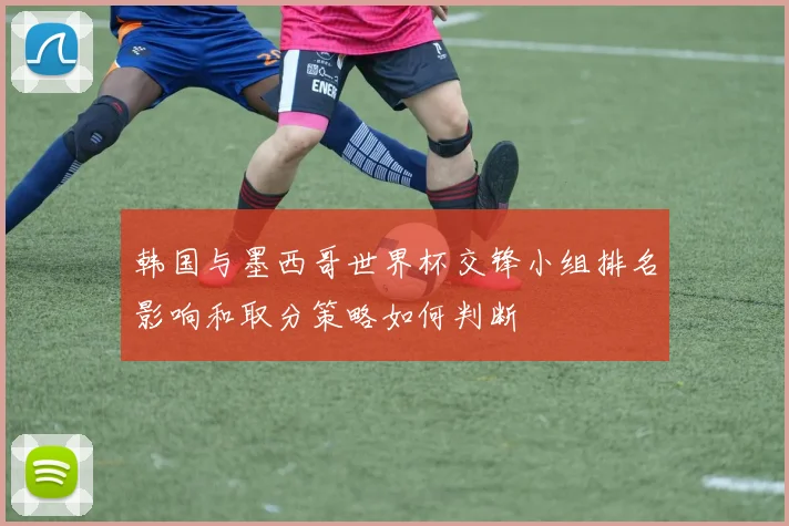 韩国与墨西哥世界杯交锋小组排名影响和取分策略如何判断