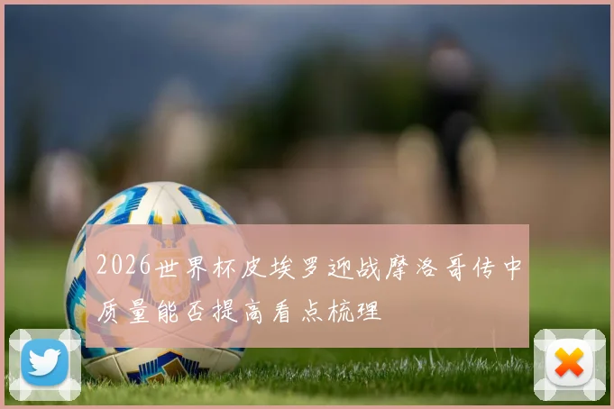 2026世界杯皮埃罗迎战摩洛哥传中质量能否提高看点梳理