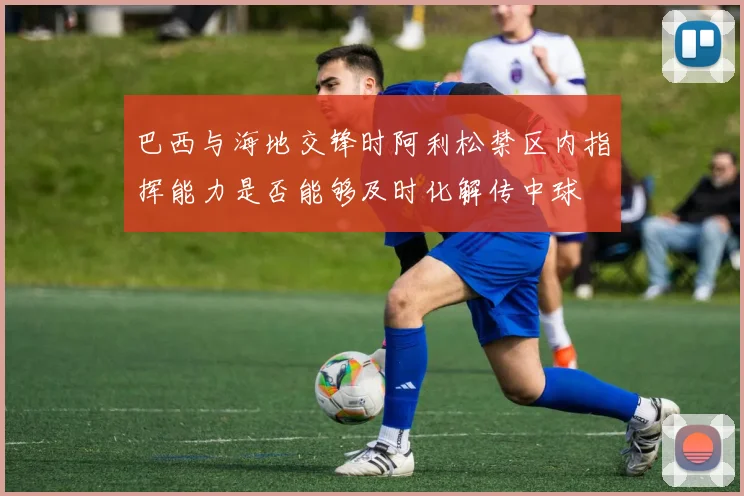 巴西与海地交锋时阿利松禁区内指挥能力是否能够及时化解传中球