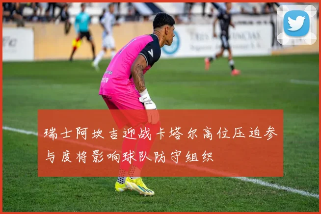 瑞士阿坎吉迎战卡塔尔高位压迫参与度将影响球队防守组织