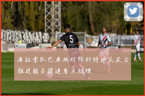 库拉索队巴库纳对阵科特迪瓦反击推进能否提速看点梳理