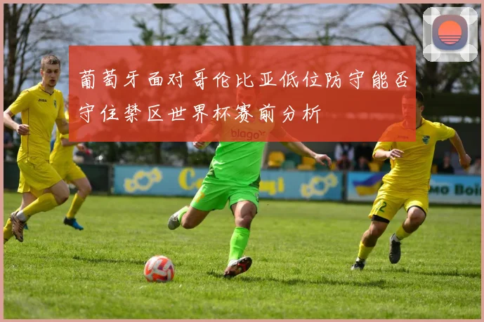葡萄牙面对哥伦比亚低位防守能否守住禁区世界杯赛前分析