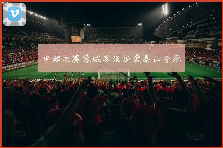 中超决赛蓉城客场逆袭泰山夺冠