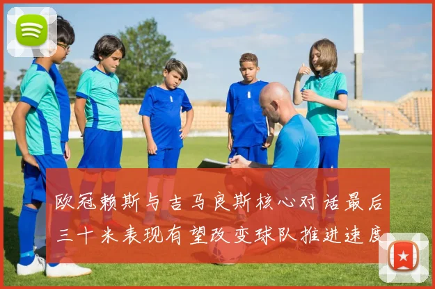 欧冠赖斯与吉马良斯核心对话最后三十米表现有望改变球队推进速度