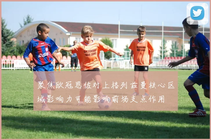聚焦欧冠恩佐对上格列兹曼核心区域影响力可能影响前场支点作用