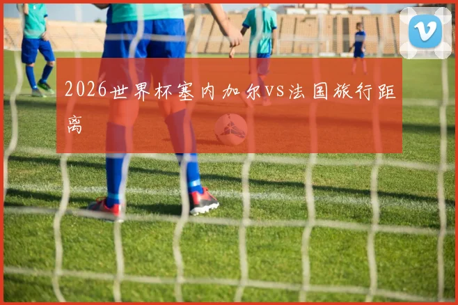 2026世界杯塞内加尔vs法国旅行距离