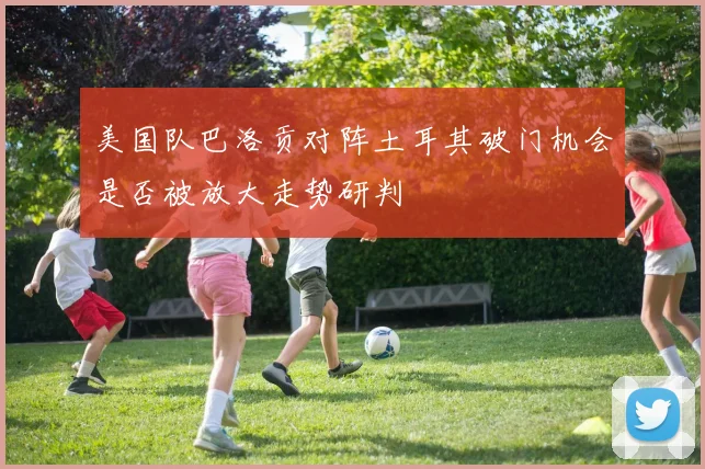 美国队巴洛贡对阵土耳其破门机会是否被放大走势研判