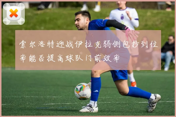 索尔洛特迎战伊拉克弱侧包抄到位率能否提高球队门前效率