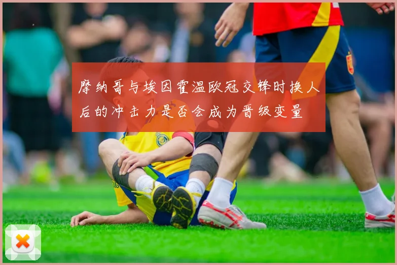 摩纳哥与埃因霍温欧冠交锋时换人后的冲击力是否会成为晋级变量
