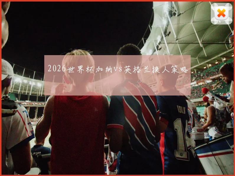 2026世界杯加纳vs英格兰换人策略