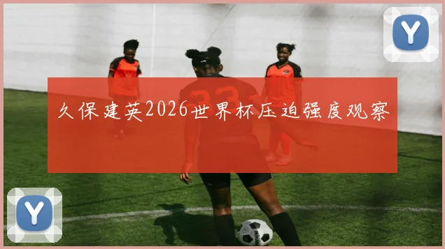 久保建英2026世界杯压迫强度观察