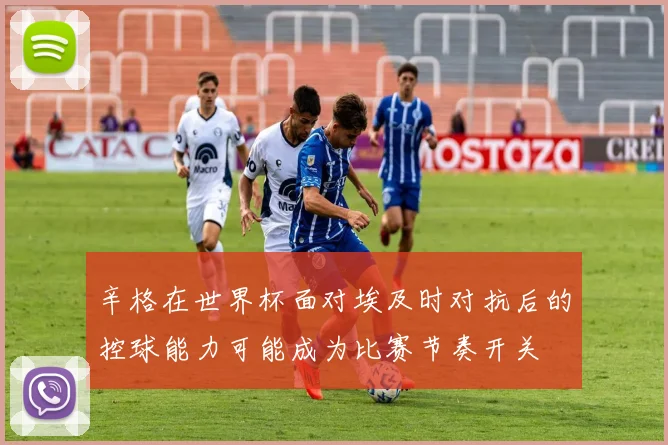 辛格在世界杯面对埃及时对抗后的控球能力可能成为比赛节奏开关