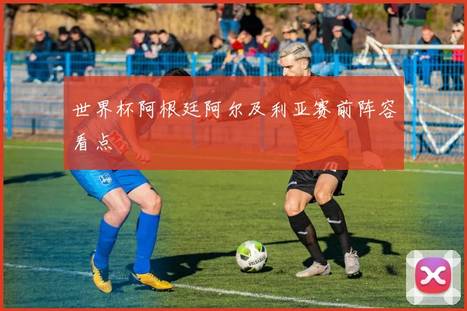 世界杯阿根廷阿尔及利亚赛前阵容看点
