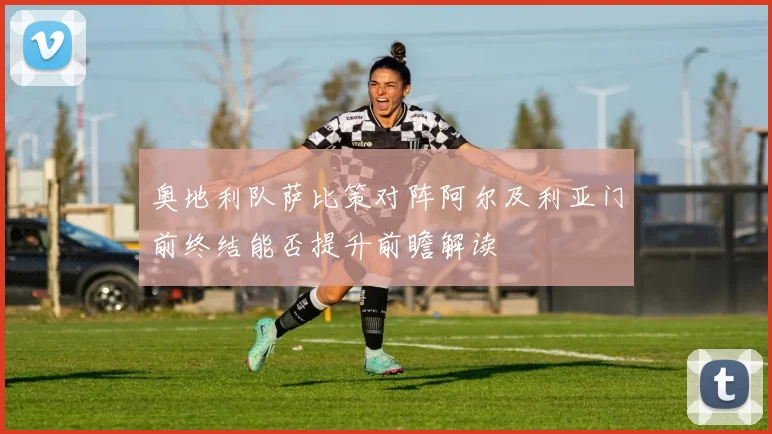 奥地利队萨比策对阵阿尔及利亚门前终结能否提升前瞻解读