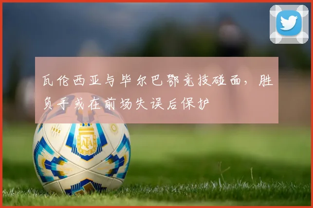 瓦伦西亚与毕尔巴鄂竞技碰面，胜负手或在前场失误后保护