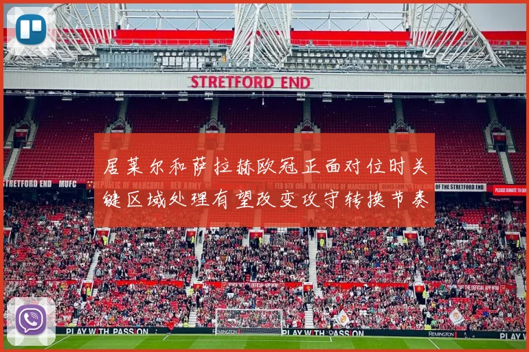 居莱尔和萨拉赫欧冠正面对位时关键区域处理有望改变攻守转换节奏
