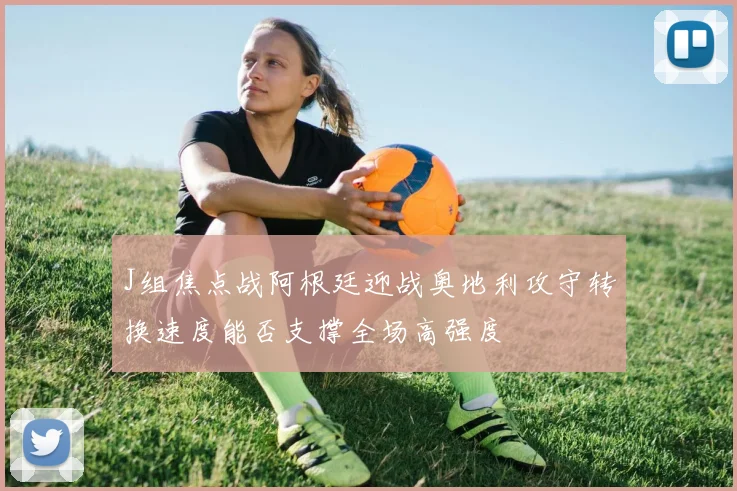 J组焦点战阿根廷迎战奥地利攻守转换速度能否支撑全场高强度