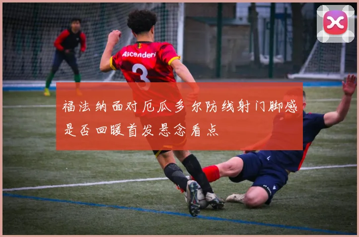 福法纳面对厄瓜多尔防线射门脚感是否回暖首发悬念看点