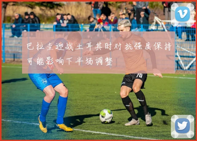 巴拉圭迎战土耳其时对抗强度保持可能影响下半场调整