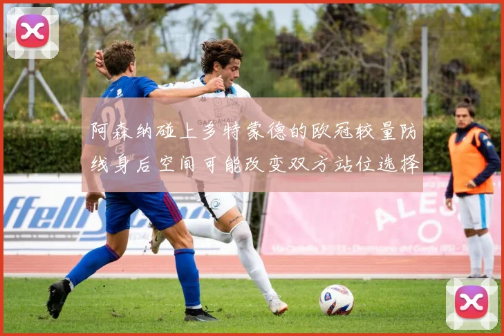 阿森纳碰上多特蒙德的欧冠较量防线身后空间可能改变双方站位选择
