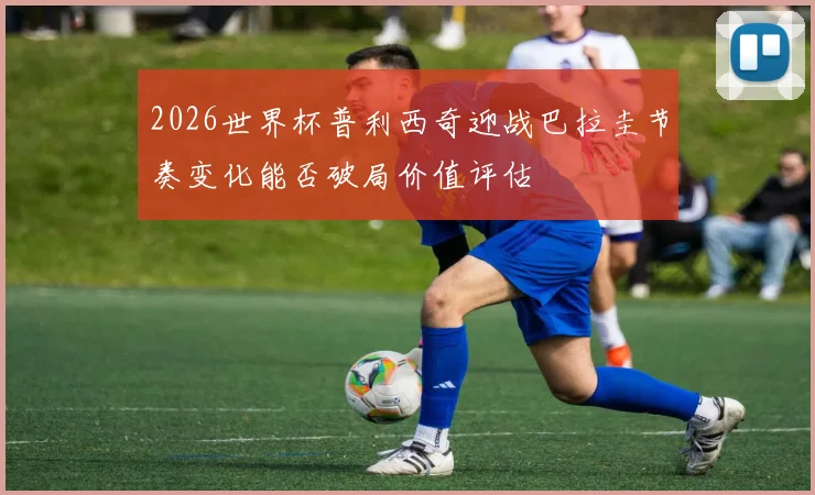 2026世界杯普利西奇迎战巴拉圭节奏变化能否破局价值评估