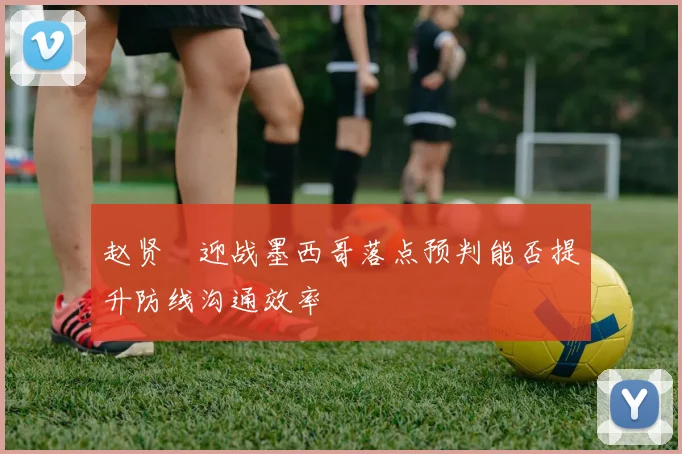 赵贤祐迎战墨西哥落点预判能否提升防线沟通效率