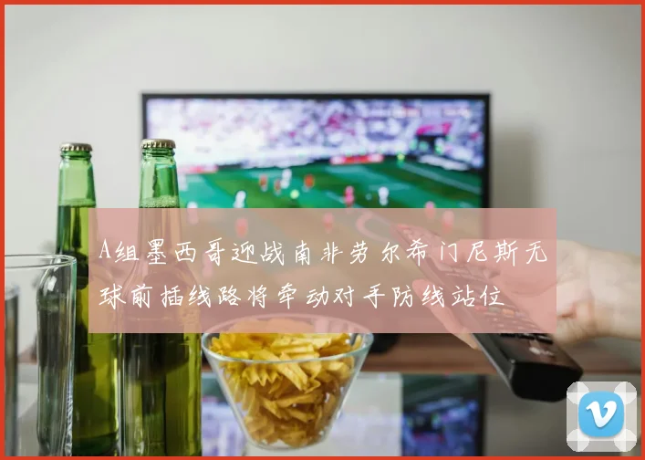 A组墨西哥迎战南非劳尔希门尼斯无球前插线路将牵动对手防线站位
