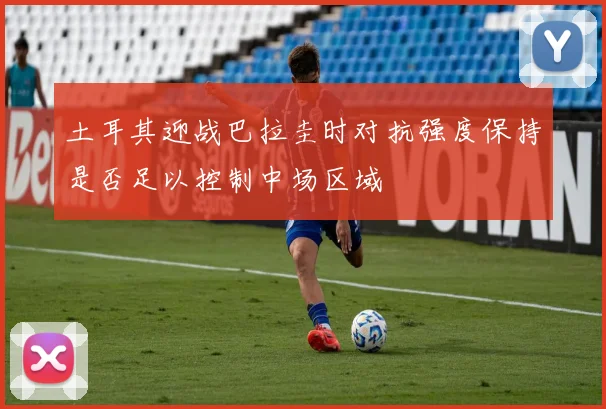 土耳其迎战巴拉圭时对抗强度保持是否足以控制中场区域