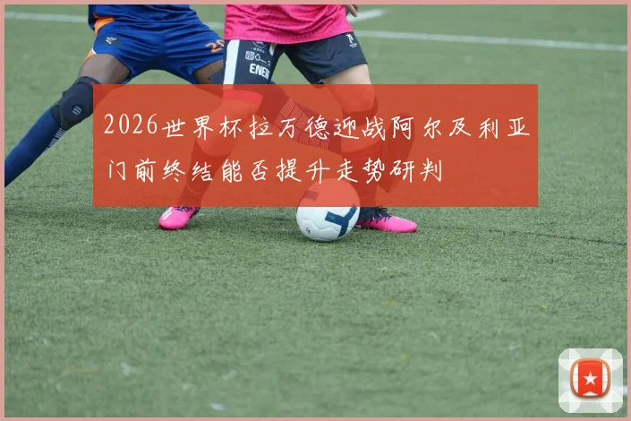 2026世界杯拉万德迎战阿尔及利亚门前终结能否提升走势研判