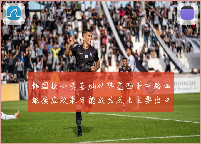 韩国核心黄喜灿对阵墨西哥中路回撤接应效果可能成为反击主要出口