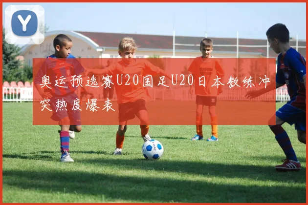 奥运预选赛U20国足U20日本教练冲突热度爆表