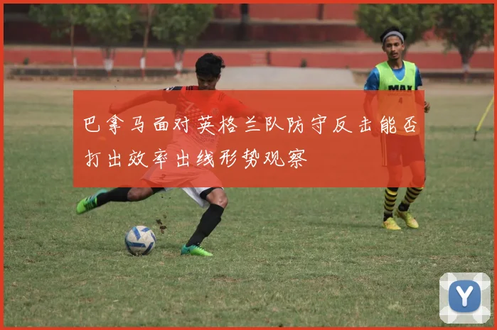 巴拿马面对英格兰队防守反击能否打出效率出线形势观察