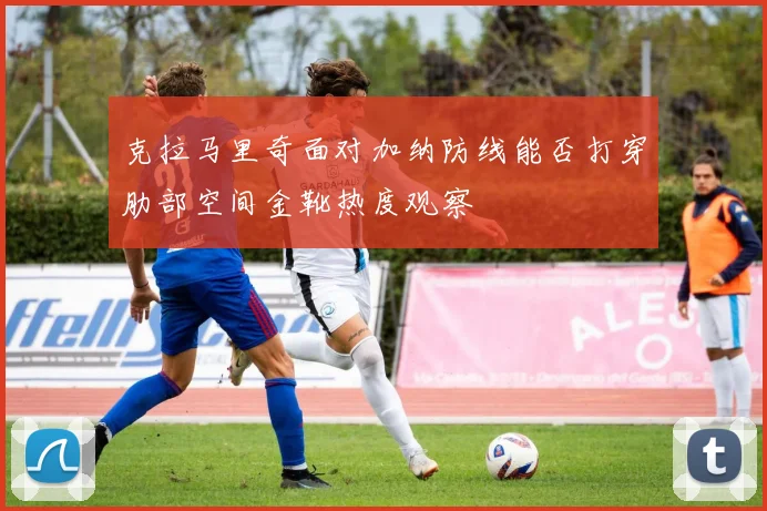 克拉马里奇面对加纳防线能否打穿肋部空间金靴热度观察