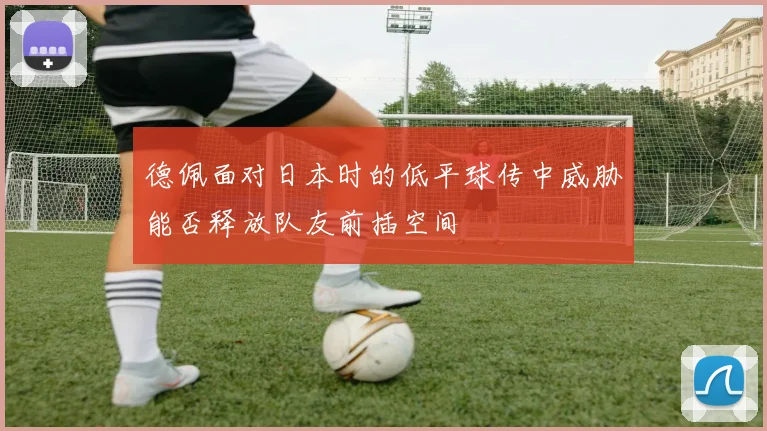 德佩面对日本时的低平球传中威胁能否释放队友前插空间