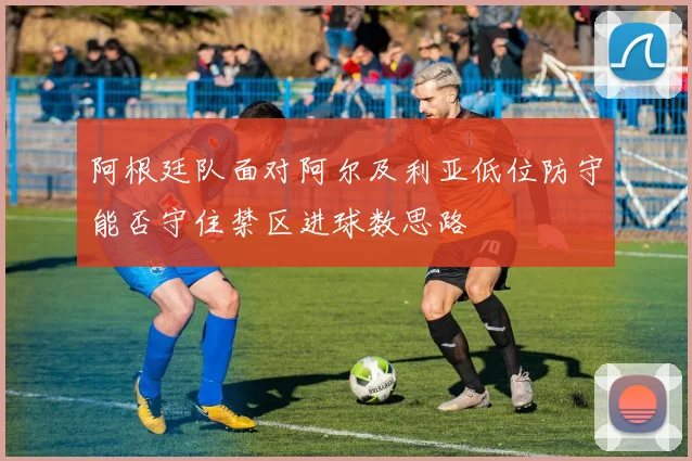 阿根廷队面对阿尔及利亚低位防守能否守住禁区进球数思路