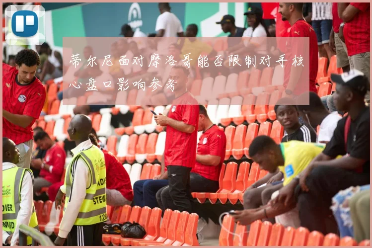 蒂尔尼面对摩洛哥能否限制对手核心盘口影响参考