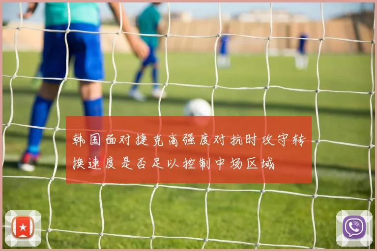 韩国面对捷克高强度对抗时攻守转换速度是否足以控制中场区域