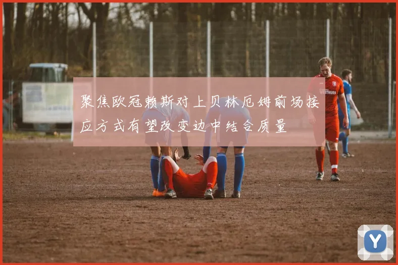 聚焦欧冠赖斯对上贝林厄姆前场接应方式有望改变边中结合质量