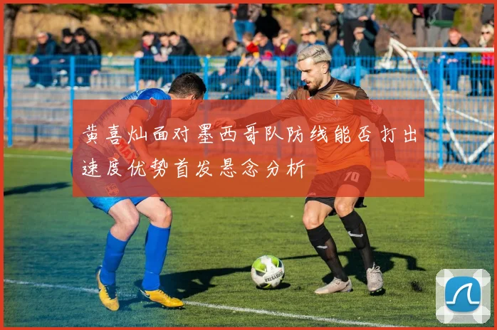 黄喜灿面对墨西哥队防线能否打出速度优势首发悬念分析
