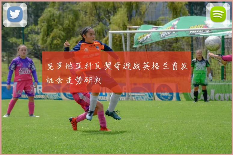 克罗地亚科瓦契奇迎战英格兰首发机会走势研判