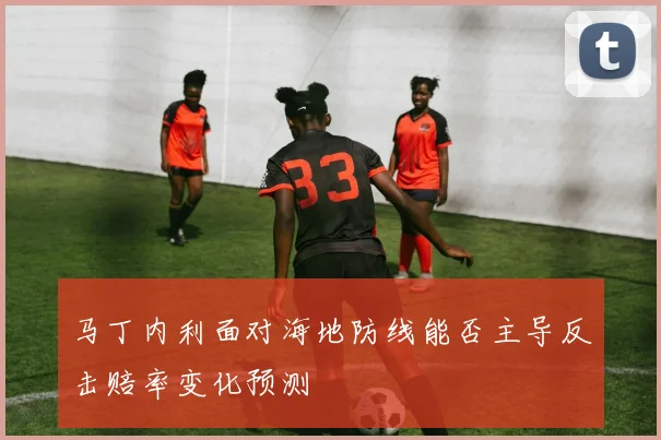 马丁内利面对海地防线能否主导反击赔率变化预测