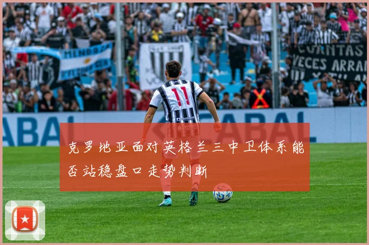 克罗地亚面对英格兰三中卫体系能否站稳盘口走势判断