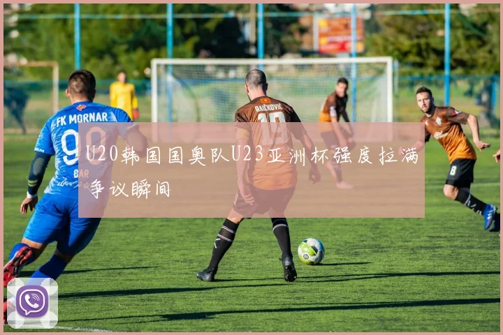 U20韩国国奥队U23亚洲杯强度拉满争议瞬间